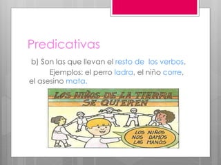 Predicativas
b) Son las que llevan el resto de los verbos.
Ejemplos: el perro ladra, el niño corre,
el asesino mata.
 
