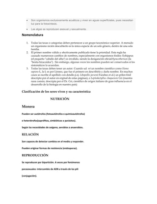 Son organismos exclusivamente acuáticos y viven en aguas superficiales, pues necesitan
luz para la fotosíntesis.
Las algas se reproducen asexual y sexualmente.
Nomenclatura
1. Todas las taxas o categorías deben pertenecer a un grupo taxonómico superior. A menudo
un organismo recién descubierto es la única especie de un solo género, dentro de una sola
familia.
2. El primer nombre válido y efectivamente publicado tiene la prioridad. Esta regla ha
causado numerosos cambios de nombres, especialmente con organísmos fósiles: Eohippus
(el pequeño "caballo del alba") es inválido, siendo la desiganción oficialHyracotherium (la
"bestia hiracoidea") . Sin embargo, algunas veces los nombres pueden ser conservados si los
sistemáticos lo acuerdan.
3. Todas las taxas deben tener un autor. Cuando ud. vé un nombre científico como Homo
sapiens L, la L es por Linneo, que fue el primero en describirlo y darle nombre. En muchos
casos se escribe el apellido con detalle p.ej. Libopollis jarzenii Farabee et al.( un pólen fósil
descripto por el autor en orginal de estas páginas), o Leptodactyllus chaquensis Cei (nuestra
rana común, descripta por el Dr. Cei, científico de origen italiano de gran influencia en el
desarrollo de la biología en nuestro país)
Clasificación de los seres vivos y su característica
NUTRICIÓN
Monera
Pueden ser autótrofos (fotoautótrofos o quimioautótrofos)
o heterótrofos(saprófitos, simbióticos o parásitos).
Según las necesidades de oxígeno, aerobios o anaerobios.
RELACIÓN
Son capaces de detectar cambios en el medio y responder.
Pueden originar formas de resistencia (endosporas).
REPRODUCCIÓN
Se reproducen por bipartición. A veces por fenómenos
parasexuales: intercambio de ADN a través de los pili
(conjugación).
 
