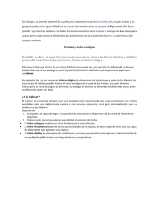 En biología, un sentido especial de la población, empleado en genética y evolución, es para llamar a un
grupo reproductivo cuyos individuos se cruzan únicamente entre sí, aunque biológicamente les fuera
posible reproducirse también con todos los demás miembros de la especie o subespecie. Las principales
causas por las que resultan delimitadas las poblaciones son el aislamiento físico y las diferencias del
comportamiento.
Habitad y nicho ecológico
El hábitat, es decir, el lugar físico que ocupa una especie, junto a los factores bióticos y abióticos
propios del ecosistema al que pertenezca, forman el nicho ecológico.
Esto quiere decir que dentro de un mismo hábitat como puede ser, por ejemplo, los árboles de un bosque
existen diversos nichos ecológicos, sería la posición funcional o relacional que ocuparía una especie en
un hábitat.
Por ejemplo, los ciervos ocupan el nicho ecológico de alimentarse del sotobosque y parte de los árboles, los
pájaros que lo habitan pueden habitar el nicho ecológico de la copa de los árboles, y ocupan el mismo
hábitat pero su nicho ecológico es diferente, su ecología es distinta: se alimentan de diferentes cosas, viven
en diferentes partes del árbol
¿Y el hábitat?
El hábitat se encuentra siempre que una localidad esté caracterizada por unas condiciones con límites
aceptables para una determinada especie y con recursos necesarios, será apta potencialmente para su
existencia y persistencia.
Depende de:
1. La especie sea capaz de llegar: la capacidad de colonización y dispersión y la distancia de la fuente de
diásporas.
2. Interacciones con otras especies que afectan al volumen del nicho.
El nicho ecológico se divide en nicho fundamental y nicho efectivo.
El nicho fundamental depende de las potencialidades de la especie, es decir, depende de lo que sea capaz
de alimentarse (por ejemplo) una especie.
El nicho efectivo es el conjunto de condiciones y recursos que permite a una especie el mantenimiento de
una población viable incluso con depredadores y competidores.
 