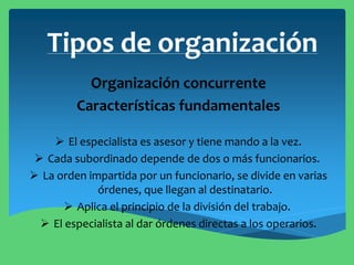 Tipos de organización
Organización concurrente
Características fundamentales
 El especialista es asesor y tiene mando a la vez.
 Cada subordinado depende de dos o más funcionarios.
 La orden impartida por un funcionario, se divide en varias
órdenes, que llegan al destinatario.
 Aplica el principio de la división del trabajo.
 El especialista al dar órdenes directas a los operarios.
 