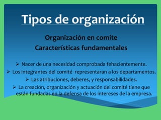 Tipos de organización
Organización en comite
Características fundamentales
 Nacer de una necesidad comprobada fehacientemente.
 Los integrantes del comité representaran a los departamentos.
 Las atribuciones, deberes, y responsabilidades.
 La creación, organización y actuación del comité tiene que
están fundadas en la defensa de los intereses de la empresa.
 