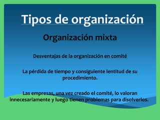 Tipos de organización
Organización mixta
Desventajas de la organización en comité
La pérdida de tiempo y consiguiente lentitud de su
procedimiento.
Las empresas, una vez creado el comité, lo valoran
innecesariamente y luego tienen problemas para disolverlos.
 