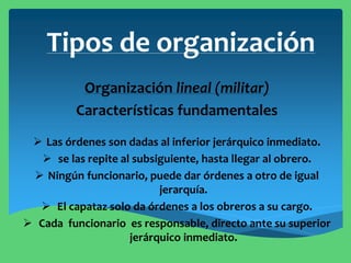 Tipos de organización
Organización lineal (militar)
Características fundamentales
 Las órdenes son dadas al inferior jerárquico inmediato.
 se las repite al subsiguiente, hasta llegar al obrero.
 Ningún funcionario, puede dar órdenes a otro de igual
jerarquía.
 El capataz solo da órdenes a los obreros a su cargo.
 Cada funcionario es responsable, directo ante su superior
jerárquico inmediato.
 