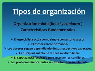 Tipos de organización
Organización mixta (lineal y conjunta )
Características fundamentales
 El especialista actúa como simple consultor o asesor.
 El asesor carece de mando.
 Los obreros siguen dependiendo de sus respectivos capataces.
 La disciplina mantiene la línea militar o lineal.
 El capataz está facultado para resolver los conflictos.
 Los problemas importantes se resuelven funcionalmente.
 