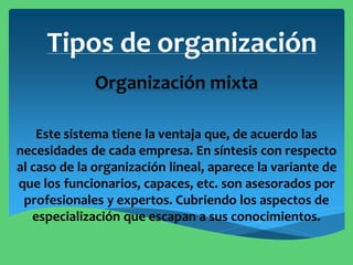 Tipos de organización
Organización mixta
Este sistema tiene la ventaja que, de acuerdo las
necesidades de cada empresa. En síntesis con respecto
al caso de la organización lineal, aparece la variante de
que los funcionarios, capaces, etc. son asesorados por
profesionales y expertos. Cubriendo los aspectos de
especialización que escapan a sus conocimientos.
 