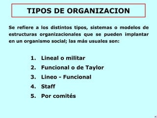 TIPOS DE ORGANIZACION
Se refiere a los distintos tipos, sistemas o modelos de
estructuras organizacionales que se pueden implantar
en un organismo social; las más usuales son:
1. Lineal o militar
2. Funcional o de Taylor
3. Lineo - Funcional
4. Staff
5. Por comités
 