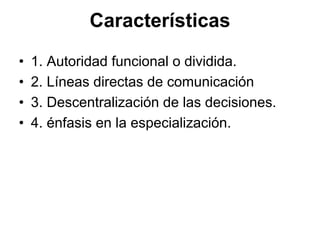 Características
•   1. Autoridad funcional o dividida.
•   2. Líneas directas de comunicación
•   3. Descentralización de las decisiones.
•   4. énfasis en la especialización.
 