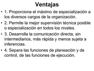 Ventajas
• 1. Proporciona el máximo de especialización a
  los diversos cargos de la organización.
• 2. Permite la mejor supervisión técnica posible
  o especialización en todos los niveles.
• 3. Desarrolla la comunicación directa, sin
  intermediarios, más rápida y menos sujeta a
  inferencias.
• 4. Separa las funciones de planeación y de
  control, de las funciones de ejecución.
 