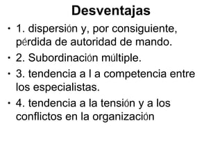 Desventajas
• 1. dispersión y, por consiguiente,
  pérdida de autoridad de mando.
• 2. Subordinación múltiple.
• 3. tendencia a l a competencia entre
  los especialistas.
• 4. tendencia a la tensión y a los
  conflictos en la organización
 