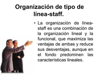 Organización de tipo de
     línea-staff.
      • La organización de línea-
        staff es una combinación de
        la organización lineal y la
        funcional, que maximiza las
        ventajas de ambas y reduce
        sus desventajas, aunque en
        el fondo predominen las
        características lineales.
 