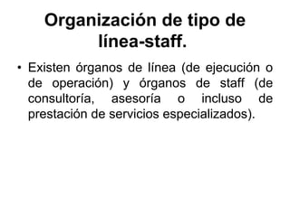 Organización de tipo de
         línea-staff.
• Existen órganos de línea (de ejecución o
  de operación) y órganos de staff (de
  consultoría, asesoría o incluso de
  prestación de servicios especializados).
 
