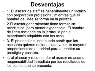 Desventajas
• 1. El asesor de staff es generalmente un técnico
  con preparación profesional, mientras que el
  hombre de línea se forma en la práctica.
• 2.El asesor generalmente tiene formación
  académica, pero menor experiencia. El hombre
  de línea asciende en la jerarquía por la
  experiencia adquirida con los años.
• 3. El personal de línea puede sentir que los
  asesores quieren quitarle cada vez más mayores
  proporciones de autoridad para aumentar su
  prestigio y posición.
• 4. al planear y recomendar el asesor no asume
  responsabilidad inmediata por los resultados de
  los planes que se presenta.
 