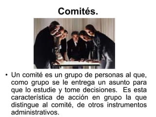 Comités.




• Un comité es un grupo de personas al que,
  como grupo se le entrega un asunto para
  que lo estudie y tome decisiones. Es esta
  característica de acción en grupo la que
  distingue al comité, de otros instrumentos
  administrativos.
 