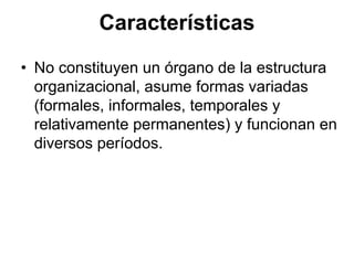 Características
• No constituyen un órgano de la estructura
  organizacional, asume formas variadas
  (formales, informales, temporales y
  relativamente permanentes) y funcionan en
  diversos períodos.
 