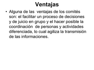 Ventajas
• Alguna de las ventajas de los comités
  son: el facilitar un proceso de decisiones
  y de juicio en grupo y el hacer posible la
  coordinación de personas y actividades
  diferenciada, lo cual agiliza la transmisión
  de las informaciones.
 