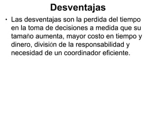 Desventajas
• Las desventajas son la perdida del tiempo
  en la toma de decisiones a medida que su
  tamaño aumenta, mayor costo en tiempo y
  dinero, división de la responsabilidad y
  necesidad de un coordinador eficiente.
 