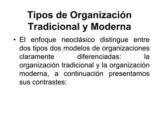 Tipos de Organización
    Tradicional y Moderna
• El enfoque neoclásico distingue entre
  dos tipos dos modelos de organizaciones
  claramente         diferenciadas:        la
  organización tradicional y la organización
  moderna, a continuación presentamos
  sus contrastes:
 