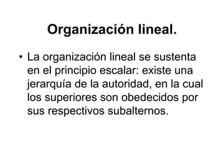 Organización lineal.
• La organización lineal se sustenta
  en el principio escalar: existe una
  jerarquía de la autoridad, en la cual
  los superiores son obedecidos por
  sus respectivos subalternos.
 