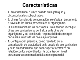 Características
• 1. Autoridad lineal o única basada en la jerarquía y
  circunscrita a los subordinados.
• 2. Líneas formales de comunicación. se efectúan únicamente
  a través de las líneas presentes en el organigrama.
• 3. Centralización de las decisiones. La autoridad lineal que
  dirige la organización se centraliza en la cima del
  organigrama y los canales de responsabilidad convergen
  hacia allí a través de los niveles jerárquicos
• 4. Configuración piramidal, como resultado de la
  centralización de la autoridad en la cúpula de la organización
  y de la autoridad lineal que cada superior centraliza en
  relación con los subordinados, la organización lineal
  presenta una conformación típicamente piramidal.
 
