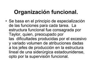 Organización funcional.
• Se basa en el principio de especialización
  de las funciones para cada tarea. La
  estructura funcional fue consagrada por
  Taylor, quien, preocupado por
  las dificultades producidas por el excesivo
  y variado volumen de atribuciones dadas
  a los jefes de producción en la estructura
  lineal de una siderúrgica estadounidense,
  opto por la supervisión funcional.
 