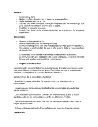 Ventajas

      Es sencillo y claro.
      No hay conflicto de autoridad ni fugas de responsabilidad.
      Se facilita la rapidez de acción.
      Se crea una firme disciplina, cada jefe adquiere toda la autoridad ya que
      para sus subordinados es el único que la posee.
      Es útil en la pequeña empresa.
      La autoridad lineal recibe el asesoramiento y servicio técnico de un cuerpo
      especialista.

Desventajas

      Se carece de especialización.
      No hay flexibilidad para futuras expansiones.
      Es muy difícil capacitar a un jefe en todos los aspectos que debe coordinar.
      Se propicia la arbitrariedad de que el jefe observe toda la responsabilidad
      de la autoridad.

      La autoridad lineal basada en el mando puede tornarse autocrática.
      La comunicación, por obedecer a la escala jerárquica, se vuelve indirecta,
      lenta y está sujeta a intermediarios y distorsiones.

   2. Organización Funcional

La organización funcional determina la existencia de diversos supervisores, cada
cual especializado en determinadas áreas. Esto determina que la organización
funcional no cumple con el principio de unidad de mando.

Características de la organización funcional:

· Autoridad funcional o dividida. Es una autoridad que se sustenta en el
conocimiento.

· Ningún superior tiene autoridad total sobre los subordinados, sino autoridad
parcial y relativa.

· Línea directa de comunicación. Directa y sin intermediarios, busca la mayor
rapidez posible en las comunicaciones entre los diferentes niveles.

· Descentralización de las decisiones. Las decisiones se delegan a los órganos
cargos especializados.

· Énfasis en la especialización. Especialización de todos los órganos a cargo.

Descripción
 