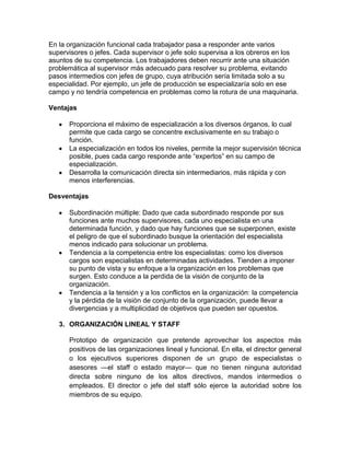 En la organización funcional cada trabajador pasa a responder ante varios
supervisores o jefes. Cada supervisor o jefe solo supervisa a los obreros en los
asuntos de su competencia. Los trabajadores deben recurrir ante una situación
problemática al supervisor más adecuado para resolver su problema, evitando
pasos intermedios con jefes de grupo, cuya atribución sería limitada solo a su
especialidad. Por ejemplo, un jefe de producción se especializaría solo en ese
campo y no tendría competencia en problemas como la rotura de una maquinaria.

Ventajas

      Proporciona el máximo de especialización a los diversos órganos, lo cual
      permite que cada cargo se concentre exclusivamente en su trabajo o
      función.
      La especialización en todos los niveles, permite la mejor supervisión técnica
      posible, pues cada cargo responde ante “expertos” en su campo de
      especialización.
      Desarrolla la comunicación directa sin intermediarios, más rápida y con
      menos interferencias.

Desventajas

      Subordinación múltiple: Dado que cada subordinado responde por sus
      funciones ante muchos supervisores, cada uno especialista en una
      determinada función, y dado que hay funciones que se superponen, existe
      el peligro de que el subordinado busque la orientación del especialista
      menos indicado para solucionar un problema.
      Tendencia a la competencia entre los especialistas: como los diversos
      cargos son especialistas en determinadas actividades. Tienden a imponer
      su punto de vista y su enfoque a la organización en los problemas que
      surgen. Esto conduce a la perdida de la visión de conjunto de la
      organización.
      Tendencia a la tensión y a los conflictos en la organización: la competencia
      y la pérdida de la visión de conjunto de la organización, puede llevar a
      divergencias y a multiplicidad de objetivos que pueden ser opuestos.

   3. ORGANIZACIÓN LINEAL Y STAFF

      Prototipo de organización que pretende aprovechar los aspectos más
      positivos de las organizaciones lineal y funcional. En ella, el director general
      o los ejecutivos superiores disponen de un grupo de especialistas o
      asesores —el staff o estado mayor— que no tienen ninguna autoridad
      directa sobre ninguno de los altos directivos, mandos intermedios o
      empleados. El director o jefe del staff sólo ejerce la autoridad sobre los
      miembros de su equipo.
 