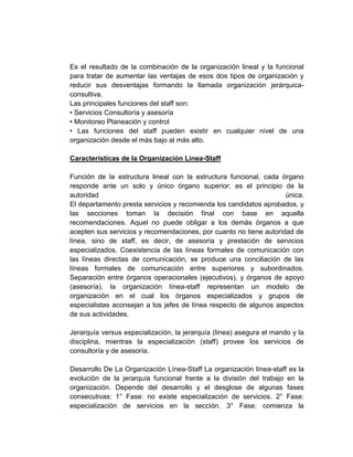 Es el resultado de la combinación de la organización lineal y la funcional
para tratar de aumentar las ventajas de esos dos tipos de organización y
reducir sus desventajas formando la llamada organización jerárquica-
consultiva.
Las principales funciones del staff son:
• Servicios Consultoría y asesoría
• Monitoreo Planeación y control
• Las funciones del staff pueden existir en cualquier nivel de una
organización desde el más bajo al más alto.

Características de la Organización Línea-Staff

Función de la estructura lineal con la estructura funcional, cada órgano
responde ante un solo y único órgano superior; es el principio de la
autoridad                                                           única.
El departamento presta servicios y recomienda los candidatos aprobados, y
las secciones toman la decisión final con base en aquella
recomendaciones. Aquel no puede obligar a los demás órganos a que
acepten sus servicios y recomendaciones, por cuanto no tiene autoridad de
línea, sino de staff, es decir, de asesoría y prestación de servicios
especializados. Coexistencia de las líneas formales de comunicación con
las líneas directas de comunicación, se produce una conciliación de las
líneas formales de comunicación entre superiores y subordinados.
Separación entre órganos operacionales (ejecutivos), y órganos de apoyo
(asesoría), la organización línea-staff representan un modelo de
organización en el cual los órganos especializados y grupos de
especialistas aconsejan a los jefes de línea respecto de algunos aspectos
de sus actividades.

Jerarquía versus especialización, la jerarquía (línea) asegura el mando y la
disciplina, mientras la especialización (staff) provee los servicios de
consultoría y de asesoría.

Desarrollo De La Organización Línea-Staff La organización línea-staff es la
evolución de la jerarquía funcional frente a la división del trabajo en la
organización. Depende del desarrollo y el desglose de algunas fases
consecutivas: 1° Fase: no existe especialización de servicios. 2° Fase:
especialización de servicios en la sección. 3° Fase: comienza la
 