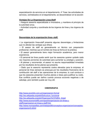 especialización de servicios en el departamento. 4° Fase: las actividades de
servicios, centralizados en el departamento, se descentralizan en la sección

Ventajas De La Organización Línea-Staff
 • Asegura asesoría especializada e innovadora, y mantiene el principio de
la autoridad única.
 • Actividad conjunta y coordinada de los órganos de línea y los órganos de
staff.


Desventajas de la organización línea- staff.

• La organización línea-staff presenta algunas desventajas y limitaciones
que no afectan las ventajas que ofrece.
 • El asesor de staff es generalmente un técnico con preparación
profesional, mientras que el nombre de línea se forma en la práctica.
• El asesor generalmente tiene mejor formación académica, pero menor
experiencia.
• El personal de línea puede sentir que los asesores quieren quitarle cada
vez mayores porciones de autoridad para aumentar su prestigio y posición.
• Al planear y recomendar, el asesor no asume responsabilidad inmediata
por los resultados de los planes que presenta.
 • Dado que la asesoría representa costos elevados para la empresa, el
personal de línea siempre se preocupa por los resultados financieros de la
contribución del staff a las operaciones de la empresa, lo cual conduce a
que los asesores presentan muchos planes e ideas para justificar su costo.
Ese conflicto puede ser dañino cuando provoca acciones negativas o de
sabotaje, pero también puede ser muy útil.



                              CIBERGRAFIA

http://www.econlink.com.ar/organizacion-formal
http://es.wikipedia.org/wiki/Estructura_funcional
http://es.wikipedia.org/wiki/Organizaci%C3%B3n_lineal
http://www.economia48.com/spa/d/organizacion-en-linea-y-
staff/organizacion-en-linea-y-staff.htm
http://www.monografias.com/trabajos56/conceptos-organizacion/conceptos-
organizacion2.shtml
 