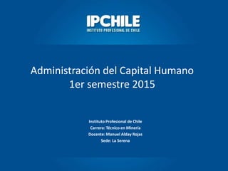 Instituto Profesional de Chile
Carrera: Técnico en Minería
Docente: Manuel Alday Rojas
Sede: La Serena
Administración del Capital Humano
1er semestre 2015
 