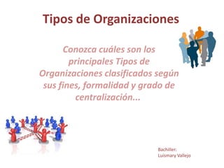 Tipos de Organizaciones

      Conozca cuáles son los
        principales Tipos de
Organizaciones clasificados según
 sus fines, formalidad y grado de
         centralización...




                            Bachiller:
                            Luismary Vallejo
 