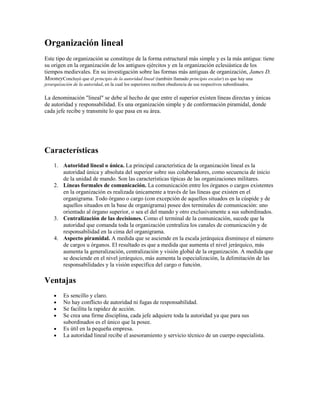 Organización lineal
Este tipo de organización se constituye de la forma estructural más simple y es la más antigua: tiene
su origen en la organización de los antiguos ejércitos y en la organización eclesiástica de los
tiempos medievales. En su investigación sobre las formas más antiguas de organización, James D.
MooneyConcluyó que el principio de la autoridad lineal (también llamado principio escalar) es que hay una
jerarquización de la autoridad, en la cual los superiores reciben obediencia de sus respectivos subordinados.
La denominación "lineal" se debe al hecho de que entre el superior existen líneas directas y únicas
de autoridad y responsabilidad. Es una organización simple y de conformación piramidal, donde
cada jefe recibe y transmite lo que pasa en su área.
Características
1. Autoridad lineal o única. La principal característica de la organización lineal es la
autoridad única y absoluta del superior sobre sus colaboradores, como secuencia de inicio
de la unidad de mando. Son las características típicas de las organizaciones militares.
2. Líneas formales de comunicación. La comunicación entre los órganos o cargos existentes
en la organización es realizada únicamente a través de las líneas que existen en el
organigrama. Todo órgano o cargo (con excepción de aquellos situados en la cúspide y de
aquellos situados en la base de organigrama) posee dos terminales de comunicación: uno
orientado al órgano superior, o sea el del mando y otro exclusivamente a sus subordinados.
3. Centralización de las decisiones. Como el terminal de la comunicación, sucede que la
autoridad que comanda toda la organización centraliza los canales de comunicación y de
responsabilidad en la cima del organigrama.
4. Aspecto piramidal. A medida que se asciende en la escala jerárquica disminuye el número
de cargos u órganos. El resultado es que a medida que aumenta el nivel jerárquico, más
aumenta la generalización, centralización y visión global de la organización. A medida que
se desciende en el nivel jerárquico, más aumenta la especialización, la delimitación de las
responsabilidades y la visión específica del cargo o función.
Ventajas
Es sencillo y claro.
No hay conflicto de autoridad ni fugas de responsabilidad.
Se facilita la rapidez de acción.
Se crea una firme disciplina, cada jefe adquiere toda la autoridad ya que para sus
subordinados es el único que la posee.
Es útil en la pequeña empresa.
La autoridad lineal recibe el asesoramiento y servicio técnico de un cuerpo especialista.
 