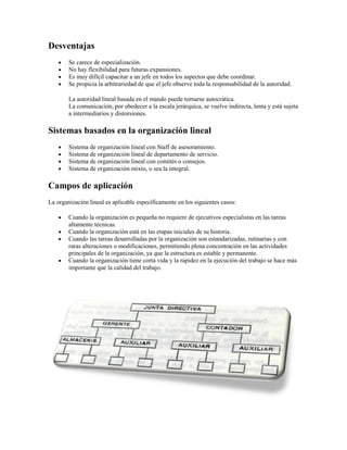 Desventajas
Se carece de especialización.
No hay flexibilidad para futuras expansiones.
Es muy difícil capacitar a un jefe en todos los aspectos que debe coordinar.
Se propicia la arbitrariedad de que el jefe observe toda la responsabilidad de la autoridad.
La autoridad lineal basada en el mando puede tornarse autocrática.
La comunicación, por obedecer a la escala jerárquica, se vuelve indirecta, lenta y está sujeta
a intermediarios y distorsiones.
Sistemas basados en la organización lineal
Sistema de organización lineal con Staff de asesoramiento.
Sistema de organización lineal de departamento de servicio.
Sistema de organización lineal con comités o consejos.
Sistema de organización mixto, o sea la integral.
Campos de aplicación
La organización lineal es aplicable específicamente en los siguientes casos:
Cuando la organización es pequeña no requiere de ejecutivos especialistas en las tareas
altamente técnicas.
Cuando la organización está en las etapas iniciales de su historia.
Cuando las tareas desarrolladas por la organización son estandarizadas, rutinarias y con
raras alteraciones o modificaciones, permitiendo plena concentración en las actividades
principales de la organización, ya que la estructura es estable y permanente.
Cuando la organización tiene corta vida y la rapidez en la ejecución del trabajo se hace más
importante que la calidad del trabajo.
 