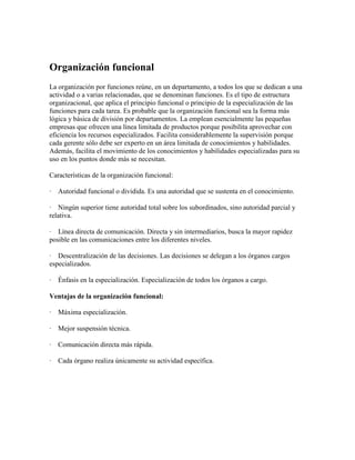 Organización funcional
La organización por funciones reúne, en un departamento, a todos los que se dedican a una
actividad o a varias relacionadas, que se denominan funciones. Es el tipo de estructura
organizacional, que aplica el principio funcional o principio de la especialización de las
funciones para cada tarea. Es probable que la organización funcional sea la forma más
lógica y básica de división por departamentos. La emplean esencialmente las pequeñas
empresas que ofrecen una línea limitada de productos porque posibilita aprovechar con
eficiencia los recursos especializados. Facilita considerablemente la supervisión porque
cada gerente sólo debe ser experto en un área limitada de conocimientos y habilidades.
Además, facilita el movimiento de los conocimientos y habilidades especializadas para su
uso en los puntos donde más se necesitan.
Características de la organización funcional:
· Autoridad funcional o dividida. Es una autoridad que se sustenta en el conocimiento.
· Ningún superior tiene autoridad total sobre los subordinados, sino autoridad parcial y
relativa.
· Línea directa de comunicación. Directa y sin intermediarios, busca la mayor rapidez
posible en las comunicaciones entre los diferentes niveles.
· Descentralización de las decisiones. Las decisiones se delegan a los órganos cargos
especializados.
· Énfasis en la especialización. Especialización de todos los órganos a cargo.
Ventajas de la organización funcional:
· Máxima especialización.
· Mejor suspensión técnica.
· Comunicación directa más rápida.
· Cada órgano realiza únicamente su actividad específica.
 