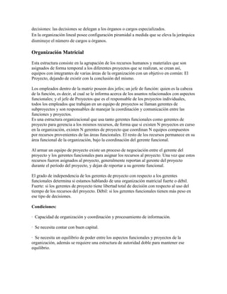 decisiones: las decisiones se delegan a los órganos o cargos especializados.
En la organización lineal posee configuración piramidal a medida que se eleva la jerárquica
disminuye el número de cargos u órganos.
Organización Matricial
Esta estructura consiste en la agrupación de los recursos humanos y materiales que son
asignados de forma temporal a los diferentes proyectos que se realizan, se crean así,
equipos con integrantes de varias áreas de la organización con un objetivo en común: El
Proyecto, dejando de existir con la conclusión del mismo.
Los empleados dentro de la matriz poseen dos jefes; un jefe de función: quien es la cabeza
de la función, es decir, al cual se le informa acerca de los asuntos relacionados con aspectos
funcionales; y el jefe de Proyectos que es el responsable de los proyectos individuales,
todos los empleados que trabajan en un equipo de proyectos se llaman gerentes de
subproyectos y son responsables de manejar la coordinación y comunicación entre las
funciones y proyectos.
Es una estructura organizacional que usa tanto gerentes funcionales como gerentes de
proyecto para gerencia a los mismos recursos, de forma que si existen N proyectos en curso
en la organización, existen N gerentes de proyecto que coordinan N equipos compuestos
por recursos provenientes de las áreas funcionales. El resto de los recursos permanece en su
área funcional de la organización, bajo la coordinación del gerente funcional.
Al armar un equipo de proyecto existe un proceso de negociación entre el gerente del
proyecto y los gerentes funcionales para asignar los recursos al proyecto. Una vez que estos
recursos fueron asignados al proyecto, generalmente reportan al gerente del proyecto
durante el período del proyecto, y dejan de reportar a su gerente funcional.
El grado de independencia de los gerentes de proyecto con respecto a los gerentes
funcionales determina si estamos hablando de una organización matricial fuerte o débil.
Fuerte: si los gerentes de proyecto tiene libertad total de decisión con respecto al uso del
tiempo de los recursos del proyecto. Débil: si los gerentes funcionales tienen más peso en
ese tipo de decisiones.
Condiciones:
· Capacidad de organización y coordinación y procesamiento de información.
· Se necesita contar con buen capital.
· Se necesita un equilibrio de poder entre los aspectos funcionales y proyectos de la
organización, además se requiere una estructura de autoridad doble para mantener ese
equilibrio.
 