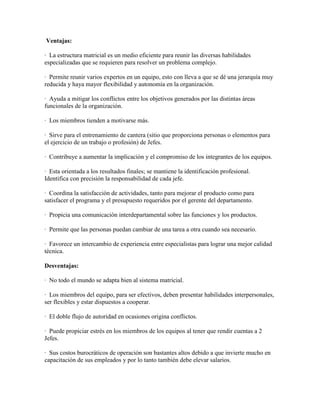 Ventajas:
· La estructura matricial es un medio eficiente para reunir las diversas habilidades
especializadas que se requieren para resolver un problema complejo.
· Permite reunir varios expertos en un equipo, esto con lleva a que se dé una jerarquía muy
reducida y haya mayor flexibilidad y autonomía en la organización.
· Ayuda a mitigar los conflictos entre los objetivos generados por las distintas áreas
funcionales de la organización.
· Los miembros tienden a motivarse más.
· Sirve para el entrenamiento de cantera (sitio que proporciona personas o elementos para
el ejercicio de un trabajo o profesión) de Jefes.
· Contribuye a aumentar la implicación y el compromiso de los integrantes de los equipos.
· Esta orientada a los resultados finales; se mantiene la identificación profesional.
Identifica con precisión la responsabilidad de cada jefe.
· Coordina la satisfacción de actividades, tanto para mejorar el producto como para
satisfacer el programa y el presupuesto requeridos por el gerente del departamento.
· Propicia una comunicación interdepartamental sobre las funciones y los productos.
· Permite que las personas puedan cambiar de una tarea a otra cuando sea necesario.
· Favorece un intercambio de experiencia entre especialistas para lograr una mejor calidad
técnica.
Desventajas:
· No todo el mundo se adapta bien al sistema matricial.
· Los miembros del equipo, para ser efectivos, deben presentar habilidades interpersonales,
ser flexibles y estar dispuestos a cooperar.
· El doble flujo de autoridad en ocasiones origina conflictos.
· Puede propiciar estrés en los miembros de los equipos al tener que rendir cuentas a 2
Jefes.
· Sus costos burocráticos de operación son bastantes altos debido a que invierte mucho en
capacitación de sus empleados y por lo tanto también debe elevar salarios.
 