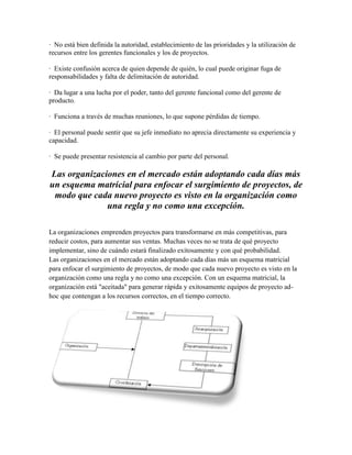 · No está bien definida la autoridad, establecimiento de las prioridades y la utilización de
recursos entre los gerentes funcionales y los de proyectos.
· Existe confusión acerca de quien depende de quién, lo cual puede originar fuga de
responsabilidades y falta de delimitación de autoridad.
· Da lugar a una lucha por el poder, tanto del gerente funcional como del gerente de
producto.
· Funciona a través de muchas reuniones, lo que supone pérdidas de tiempo.
· El personal puede sentir que su jefe inmediato no aprecia directamente su experiencia y
capacidad.
· Se puede presentar resistencia al cambio por parte del personal.
Las organizaciones en el mercado están adoptando cada días más
un esquema matricial para enfocar el surgimiento de proyectos, de
modo que cada nuevo proyecto es visto en la organización como
una regla y no como una excepción.
La organizaciones emprenden proyectos para transformarse en más competitivas, para
reducir costos, para aumentar sus ventas. Muchas veces no se trata de qué proyecto
implementar, sino de cuándo estará finalizado exitosamente y con qué probabilidad.
Las organizaciones en el mercado están adoptando cada días más un esquema matricial
para enfocar el surgimiento de proyectos, de modo que cada nuevo proyecto es visto en la
organización como una regla y no como una excepción. Con un esquema matricial, la
organización está "aceitada" para generar rápida y exitosamente equipos de proyecto ad-
hoc que contengan a los recursos correctos, en el tiempo correcto.
 