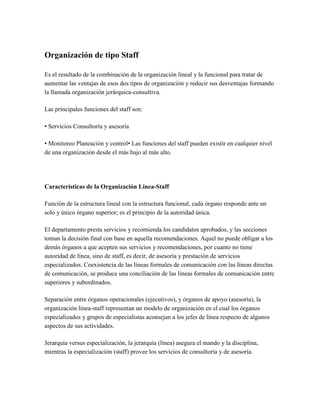 Organización de tipo Staff
Es el resultado de la combinación de la organización lineal y la funcional para tratar de
aumentar las ventajas de esos dos tipos de organización y reducir sus desventajas formando
la llamada organización jerárquica-consultiva.
Las principales funciones del staff son:
• Servicios Consultoría y asesoría
• Monitoreo Planeación y control• Las funciones del staff pueden existir en cualquier nivel
de una organización desde el más bajo al más alto.
Características de la Organización Línea-Staff
Función de la estructura lineal con la estructura funcional, cada órgano responde ante un
solo y único órgano superior; es el principio de la autoridad única.
El departamento presta servicios y recomienda los candidatos aprobados, y las secciones
toman la decisión final con base en aquella recomendaciones. Aquel no puede obligar a los
demás órganos a que acepten sus servicios y recomendaciones, por cuanto no tiene
autoridad de línea, sino de staff, es decir, de asesoría y prestación de servicios
especializados. Coexistencia de las líneas formales de comunicación con las líneas directas
de comunicación, se produce una conciliación de las líneas formales de comunicación entre
superiores y subordinados.
Separación entre órganos operacionales (ejecutivos), y órganos de apoyo (asesoría), la
organización línea-staff representan un modelo de organización en el cual los órganos
especializados y grupos de especialistas aconsejan a los jefes de línea respecto de algunos
aspectos de sus actividades.
Jerarquía versus especialización, la jerarquía (línea) asegura el mando y la disciplina,
mientras la especialización (staff) provee los servicios de consultoría y de asesoría.
 