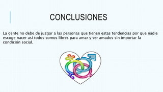 CONCLUSIONES
La gente no debe de juzgar a las personas que tienen estas tendencias por que nadie
escoge nacer así todos somos libres para amar y ser amados sin importar la
condición social.
 