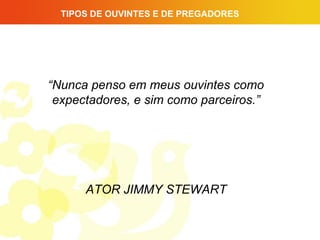 TIPOS DE OUVINTES E DE PREGADORES




“Nunca penso em meus ouvintes como
 expectadores, e sim como parceiros.”




      ATOR JIMMY STEWART
 