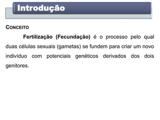 Introdução
CONCEITO
Fertilização (Fecundação) é o processo pelo qual
duas células sexuais (gametas) se fundem para criar um novo
indivíduo com potenciais genéticos derivados dos dois
genitores.
 