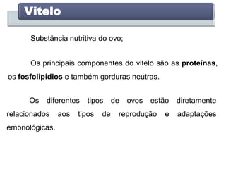 Vitelo
Substância nutritiva do ovo;
Os principais componentes do vitelo são as proteínas,
os fosfolipídios e também gorduras neutras.
Os diferentes tipos de ovos estão diretamente
relacionados aos tipos de reprodução e adaptações
embriológicas.
 
