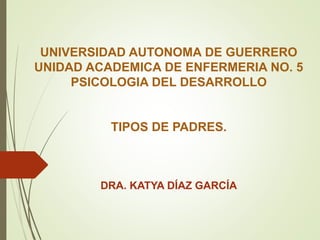 UNIVERSIDAD AUTONOMA DE GUERRERO
UNIDAD ACADEMICA DE ENFERMERIA NO. 5
PSICOLOGIA DEL DESARROLLO
TIPOS DE PADRES.
DRA. KATYA DÍAZ GARCÍA
 