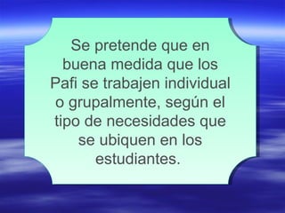 Se pretende que en buena medida que los Pafi se trabajen individual o grupalmente, según el tipo de necesidades que se ubiquen en los estudiantes.  