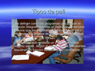 Tipos de pafi Nivelatorios   Se definen como los programas que apoyan la formación integral mediante el diseño de contenidos previos que los estudiantes deben adquirir para comprender los propios de la experiencia educativa, que cursan.   Las horas que necesita un programa de tipo  nivelatorio  varían  según el apoyo que los estudiantes requieran en función del manejo de contenidos.   