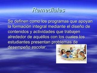 Remediales Se definen como los programas que apoyan la formación integral mediante el diseño de contenidos y actividades que trabajen alrededor de aquéllos con los cuales los estudiantes presentan problemas de desempeño escolar.  
