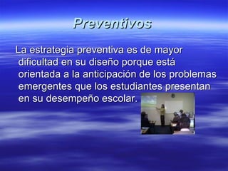 Preventivos  La estrategia preventiva es de mayor dificultad en su diseño porque está orientada a la anticipación de los problemas emergentes que los estudiantes presentan en su desempeño escolar.   