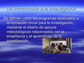 De introducción a la investigación   Se definen como los programas destinados a la formación inicial para la investigación, mediante el diseño de apoyos metodológicos relacionados con la enseñanza y el aprendizaje de la investigación.  