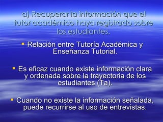 a) Recuperar la información que el tutor académico haya registrado sobre los estudiantes. Relación entre Tutoría Académica y Enseñanza Tutorial. Es eficaz cuando  existe información clara y ordenada sobre la trayectoria de los estudiantes (Ta). Cuando no existe  la información señalada, puede recurrirse al uso de entrevistas. 