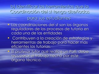 b) Identificar las herramientas que la Coordinación del st tenga diseñadas para sus estudiantes   Las coordinaciones del st son los órganos reguladores de los procesos de tutoría en cada una de las entidades Contribuyen a la creación de estrategias y herramientas de trabajo para hacer más eficientes las tutorías. El profesor tutor que realice un Pafi, debe recuperar el trabajo hecho por este órgano técnico.  