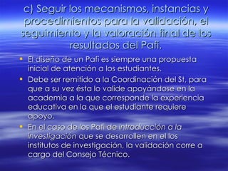 c) Seguir los mecanismos, instancias y procedimientos para la validación, el seguimiento y la valoración final de los resultados del Pafi. El diseño de un Pafi es siempre una propuesta inicial de atención a los estudiantes. Debe ser remitido a la Coordinación del St, para que a su vez ésta lo valide apoyándose en la academia a la que corresponde la experiencia educativa en la que el estudiante requiere apoyo. En el caso de los Pafi de  introducción a la investigación  que se desarrollen en el los institutos de investigación, la validación corre a cargo del Consejo Técnico. 